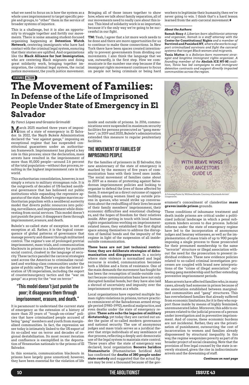 what we need to focus on is how the system as a whole uses imprisonment totarget specific peo- ple and groups, to “other” them in the service of broader systems of injustice.  This is a challenge, but it is also an opportu- nity to struggle together and fortify our move- ments. There is some amazing student-focused organizing happening at Detention Watch Network, centering immigrants who have had contact with the criminal legal system, ensuring that their stories are uplifted. And organizations like the Black Alliance for Just Immigration, who are centering Black migrants and doing great solidarity work, bringing together im- migration, the criminal legal system, the racial justice movement, the youth justice movement.  Bringing all of those issues together to show how,when we talk about family separation,all of our movements need toreally care about thisis- sue. This kind of solidarity work is so important, because it’s the only way we’re going to be suc- cessful in our fight.  TM: Yeah, 1 agree that a lot more work needs to be done and there are more opportunities for us to continue to make those connections. In New York there have been spaces created intention- ally to prevent governments from dividing our movements. I also think the language that we use, outwardly, is the first step. How we com- municate is the number one step because if the immigrant rights movement continues to focus on people not being criminals or being hard  workers tolegitimize their humanity,then we’re never going to win. I think that’s a hard lesson learned from the anti-carceral movement.¢  About the Authors:  Samah Sisay A Liberian-born abolitionist attorney. and organizer, Samah is a staff attorney with the Center for Constitutional Rights and @ member of Survived and Punished NY, where she works fo sup- port criminalized survivors and fight the carceral Systems that target Black women and migrants Tania Mattos is a Bolivian-born movement strat- egist and longtime immigrant rights organizer. A founding member of the Abolish ICE NY-N] coali- tion, Tania has led campaigns to end immigrant detention contracts and support directly impacted communities across the region.  The Movement of Families: In Defense of the Life of Imprisoned People Under State of Emergency in El  Salvador  By Yanci Lopez and Grazzia Grimaldi  arch 2025 marked three years of imposi-  tion of a state of emergency in El Salva- dor. In 2022, the Nayib Bukele Administration declared the "war against gangs,” imposing an exceptional regime that has suspended con- stitutional guarantees under an authoritar- ian framework. Imprisonment has played a key role in this process; since the declaration, mass arrests have resulted in the imprisonment of more than 81,000 people—around 2.6 percent ofthe total population—without due process, re- sulting in the highest imprisonment rate in the world.  ‘This authoritarian consolidation, however, s not simply a return to military strongman rule. It is the outgrowth of decades of US-backed neolib- eral governance that has hollowed out public institutions while expanding the repressive ap- paratus of the state. Bukele’s regime marries au- thoritarian populism with a neoliberal austerity model that diverts public resources into polic- ing,surveillance,and imprisonment while disin- vesting from social services. This model doesn’t just punish the poor; it disappears them through imprisonment, erasure, and death.  Bukele’s so-called state of exception is not an exception at all. Rather, it is the logical conse- quence of global patterns of governance that manage poverty and dissent through militarized control. The regime’s use of prolonged pretrial imprisonment, mass trials, and communication blackouts in prisons is a laboratory for punitive social control, cloaked in the language of secu- rity. These tactics parallel the carceral strategies used across the Americas to criminalize racial- ized and working-class communities under the quise of public safety. They are also the latest it- eration of US imperialism, including the export of counterinsurgency tactics and the “war on gangs” as a proxy for the “war on terror.”  “This model doesn’t just punish the poor; it disappears them through imprisonment, erasure, and death.”  It is paramount to understand the current state of emergency as the extension of a history of more than 20 years of “tough-on-crime” poli- cies that have criminalized people accused of being “gang” members and youth from margin- alized communities. In fact, the repression we see today is intimately linked to the US export of its so-called war on terror and decades of re- gional destabilization. Its most recent iteration and confluence is exemplified in the deporta- tion of Venezuelan nationals to the prisons of EI Salvador.  In this scenario, communication blackouts in prisons have largely gone unnoticed; however, they have been essential for the violation of life  10  inside and outside of prisons. In 2016, commu- nications were suspended in maximum security facilities for persons prosecuted as “gang mem- bers”; in 2019 and 2020, Bukele’s administration extended this measure to regular penitentiary facilities.  THE MOVEMENT OF FAMILIES OF IMPRISONED PEOPLE  For the families of prisoners in El Salvador, this new anniversary of the state of emergency is marked by the memory of five years of com- munication bans with their loved ones inside. The social movement of families came about in 2019 as a means of protesting against Salva- dorean imprisonment policies and looking to organize to defend the lives of those affected by them. It emerged as a direct outcome of rapport building among women lined up outside pris- ons in queues, who would strike up conversa- tions about the reshuffling of their lives because of their family members’ imprisonment, their economic difficulties and emotional challeng- es,and the hopes of freedom for their relatives inside. After getting in touch with local human rights organizations working on imprisonment- related issues, they established the first digital space among themselves to address the disrup- tion of familial bonds and the impunity of the regime in light of the suspension of all inside- outside communication.  These bans are not just technical restric- tions; they are deliberate strategies of dehu- manization and disappearance. In a society where state violence is normalized and legal recourse is eroded, communication becomes both a lifeline and a form of resistance. One of the main demands the movement has fought for has been the resumption of inside-outside con- tact because communication bans have not only disrupted familial bonds, but they have also laid a shroud of uncertainty and impunity over the imprisonment system as a whole.  Local organizations have reported multiple hu- man rights violations in prisons, torture practic- es reminiscent of the Salvadorean armed strug- gle period (1980-1992), medical malpractice, and even deaths under the state of emergency re- gime. These acts echo the legacies of military dictatorship, yet today they are carried out un- der the guise of so-called modern governance and national security. The use of anonymous judges and mass trials serves as a juridical the- ater that strips individuals of any semblance of due process,reflecting a deeply anti-democratic use of the legal system to maintain state control. Three years after the state of emergency was declared, local organization Socorro Juridico Humanitario (Humanitarian Juridical Aid) has confirmed the deaths of 380 people under state custody and suggested that the actual fig- ure may be over a thousand because of the gov-  THE ABOLITIONIST  WITH BRAVE WINGS OUR ANCESTORS " © 7  GUIDE US ;  by Wil Etrad. Courtesy o fstseds Aot  ernment’s concealment of clandestine mass graves inside prison grounds.  These conditions of inhumane treatment and death inside prisons are critical under a politi- cized judicial landscape in which a penal sub- system hinders access to due process. Judicial reforms under the state of emergency regime have led to the incorporation of anonymous judges and hearsay witnesses,as well as the im- plementation of mass trials of up to 900 people imposing a single process to those prosecuted for their presumed membership to the same “terrorist” structure or illegal association with- out the need for the prosecution to present in- dividual evidence. These new evidence policies related to so-called criminal investigation pro- cesses are coupled with brand new interpreta- tions of the “crime of illegal association” out- lawing gang membership and further extending preventive imprisonment periods  Massarrests have affected familieswho,in many cases,already had someone in prison because of the association established between marginal- ized communities and “gang” structures. This has overwhelmed families that already suffered from economic limitations, for it is they who sup- port those inside by means of highly feminized, unremunerated labor. Moreover, this adds to ex- penses related to the judicial process of a person under investigation and in preventive imprison- ment. And of course, these economic burdens are not incidental. Rather, they are the privati- zation of punishment, outsourcing the cost of incarceration to women and families already dispossessed by structural inequality. In this way,the regime weaponizes poverty as part of its broader project of social cleansing. Note that the provision of free legal counsel by the state is se- verely strained, given the rise in indiscriminate arrests and the downsizing of staff.  Continues on next page  ISSUE 43 